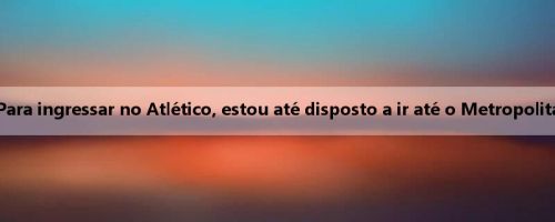Ruggieri: Para ingressar no Atlético, estou até disposto a ir até o Metropolitan Stadium