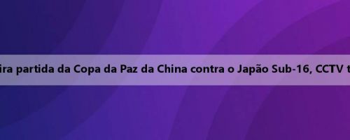 Amanhã, a primeira partida da Copa da Paz da China contra o Japão Sub-16, CCTV transmitirá o jogo