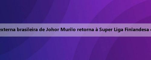 Oficial: A ex-ajuda externa brasileira de Johor Murilo retorna à Super Liga Finlandesa e se junta a Sina Joy