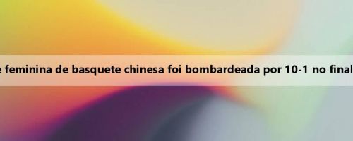 De repente, falta energia! A equipe feminina de basquete chinesa foi bombardeada por 10-1 no final do primeiro quarto, 9 pontos atrás