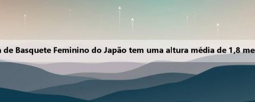 Tem como alvo a escalação? A escalação da Copa Asiática de Basquete Feminino do Japão tem uma altura média de 1,8 metros, que é maior do que as Olimpíadas de Paris e Tóquio Tem como alvo a escalação? A escalação da Copa Asiática de Basquete Feminino do Japão tem uma altura média de 1,8 metros, que é maior do que as Olimpíadas de Paris e Tóquio