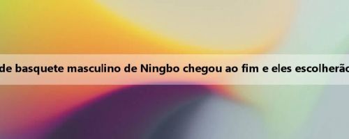 Homem da mídia: a seleção do time de basquete masculino de Ningbo chegou ao fim e eles escolherão um técnico europeu como treinador