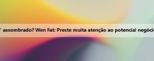 "Peixe grande" assombrado? Wen Fat: Preste muita atenção ao potencial negócio de Markanin "Peixe grande" assombrado? Wen Fat: Preste muita atenção ao potencial negócio de Markanin
