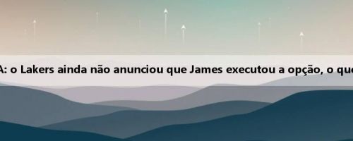 Executivos da NBA: o Lakers ainda não anunciou que James executou a opção, o que é muito estranho