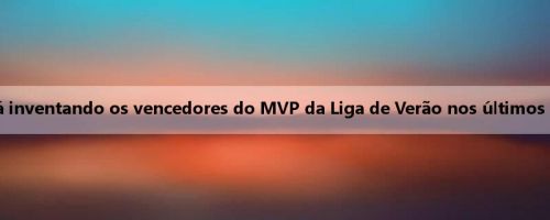 Quem vai gastar este ano? A mídia dos EUA está inventando os vencedores do MVP da Liga de Verão nos últimos 10 anos, e muitos bons jogadores estão listados