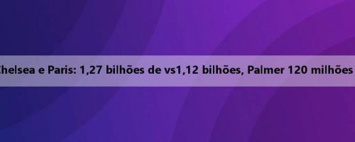 Comparação de valor do Chelsea e Paris: 1,27 bilhões de vs1,12 bilhões, Palmer 120 milhões de euros são os mais altos