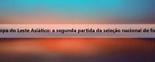 Yang Xu e Liang Xiangyu explicarão na velocidade do trovão! Antevisão da Copa do Leste Asiático: a segunda partida da seleção nacional de futebol contra o Japão, o treinador de longa duração pode surpreender os fãs?