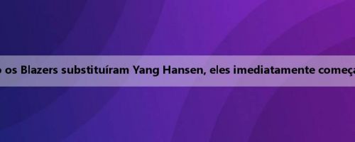 Mei Ji: Quando os Blazers substituíram Yang Hansen, eles imediatamente começaram a derrotar
