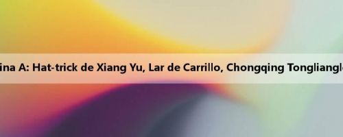 Relatório da batalha da China A: Hat-trick de Xiang Yu, Lar de Carrillo, Chongqing Tonglianglong 4-3 Qingdao Red Lions