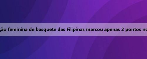 Relatório da Copa da Ásia de basquete feminino: a seleção feminina de basquete das Filipinas marcou apenas 2 pontos no último trimestre, perdendo para a Austrália por 39-115